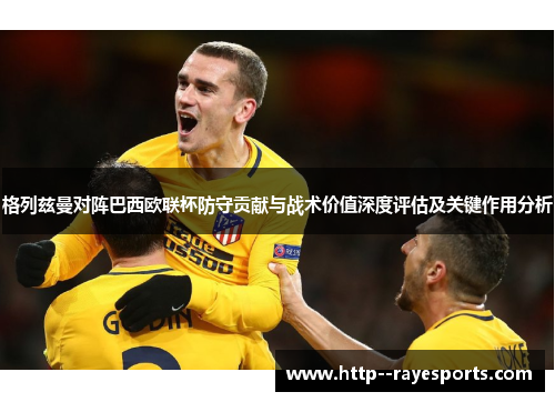 格列兹曼对阵巴西欧联杯防守贡献与战术价值深度评估及关键作用分析