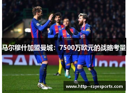 马尔穆什加盟曼城:7500万欧元的战略考量 马尔穆什加盟曼城:7500万欧元的战略考量