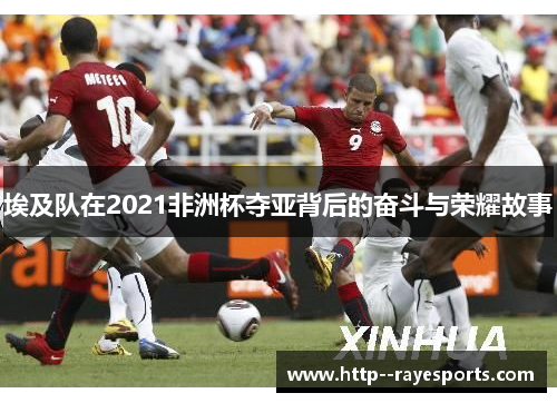 埃及队在2021非洲杯夺亚背后的奋斗与荣耀故事 埃及队在2021非洲杯夺亚背后的奋斗与荣耀故事